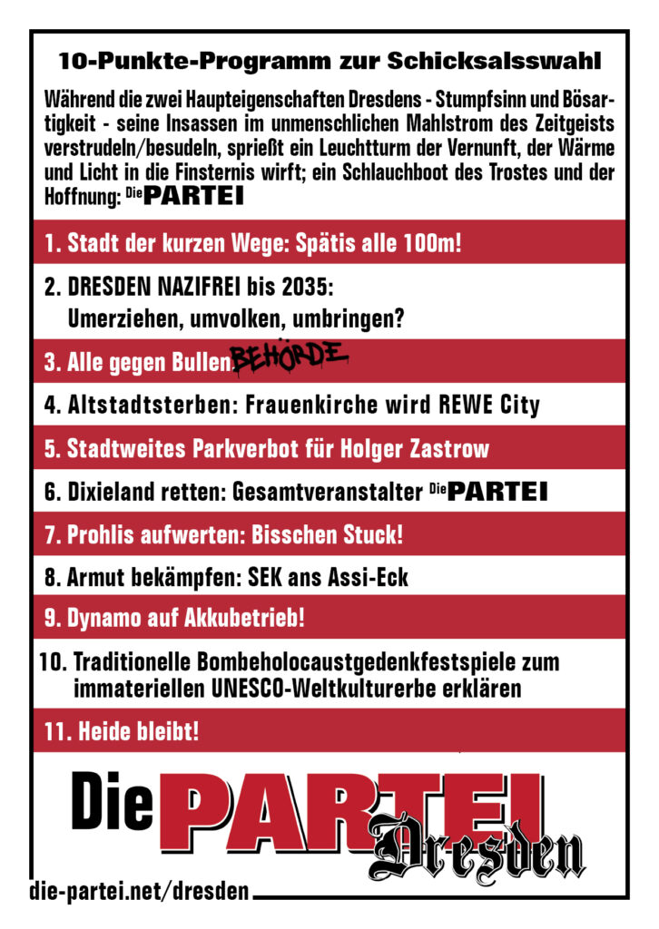 10-Punkte-Programm zur Schicksalswahl
Während die zwei Haupteigenschaften Dresdens - Stumpfsinn und Bösartigkeit - seine Insassen im unmenschlichen Mahlstrom des Zeitgeists verstrudeln/besudeln, sprießt ein Leuchtturm der Vernunft, der Wärme und Licht in die Finsternis wirft; ein Schlauchboot des Trostes und der Hoffnung: Die PARTEI 
1. Stadt der kurzen Wege: Spätis alle 100m!
2. DRESDEN NAZIFREI bis 2035: Umerziehen, umvolken, umbringen?
3. Alle gegen Bullen 
4. Altstadtsterben: Frauenkirche wird REWE City
5. Stadtweites Parkverbot für Holger Zastrow
6. Dixieland retten: Gesamtveranstalter Die PARTEI
7. Prohlis aufwerten: Bisschen Stuck!
8. Armut bekämpfen: SEK ans Assi-Eck
9. Dynamo auf Akkubetrieb!
10. Traditionelle Bombeholocaustgedenkfestspiele zum immateriellen UNESCO-Weltkulturerbe erklären
11. Heide bleibt!
